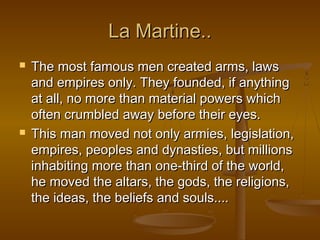 La Martine..
   The most famous men created arms, laws
    and empires only. They founded, if anything
    at all, no more than material powers which
    often crumbled away before their eyes.
   This man moved not only armies, legislation,
    empires, peoples and dynasties, but millions
    inhabiting more than one-third of the world,
    he moved the altars, the gods, the religions,
    the ideas, the beliefs and souls....
 