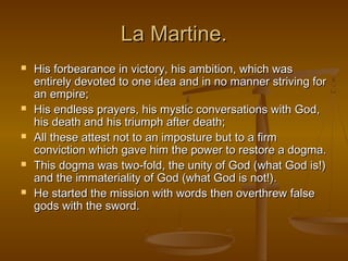 La Martine.
   His forbearance in victory, his ambition, which was
    entirely devoted to one idea and in no manner striving for
    an empire;
   His endless prayers, his mystic conversations with God,
    his death and his triumph after death;
   All these attest not to an imposture but to a firm
    conviction which gave him the power to restore a dogma.
   This dogma was two-fold, the unity of God (what God is!)
    and the immateriality of God (what God is not!).
   He started the mission with words then overthrew false
    gods with the sword.
 