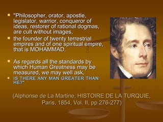    "Philosopher, orator, apostle,
    legislator, warrior, conqueror of
    ideas, restorer of rational dogmas,
    are cult without images,
   the founder of twenty terrestrial
    empires and of one spiritual empire,
    that is MOHAMMAD.
   As regards all the standards by
    which Human Greatness may be
    measured, we may well ask,
   IS THERE ANY MAN GREATER THAN
    HE?"


    (Alphonse de La Martine, HISTOIRE DE LA TURQUIE,
               Paris, 1854, Vol. II, pp 276-277)
 