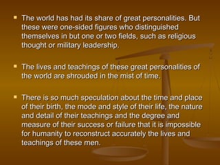    The world has had its share of great personalities. But
    these were one-sided figures who distinguished
    themselves in but one or two fields, such as religious
    thought or military leadership.

   The lives and teachings of these great personalities of
    the world are shrouded in the mist of time.

   There is so much speculation about the time and place
    of their birth, the mode and style of their life, the nature
    and detail of their teachings and the degree and
    measure of their success or failure that it is impossible
    for humanity to reconstruct accurately the lives and
    teachings of these men.
 