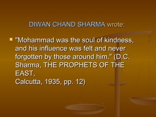 DIWAN CHAND SHARMA wrote:

   "Mohammad was the soul of kindness,
    and his influence was felt and never
    forgotten by those around him." (D.C.
    Sharma, THE PROPHETS OF THE
    EAST,
    Calcutta, 1935, pp. 12)
 