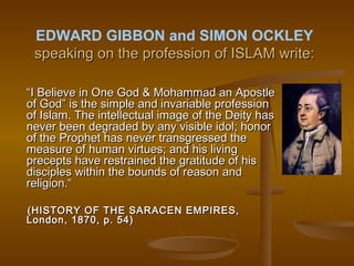 EDWARD GIBBON and SIMON OCKLEY
 speaking on the profession of ISLAM write:

“I Believe in One God & Mohammad an Apostle
of God” is the simple and invariable profession
of Islam. The intellectual image of the Deity has
never been degraded by any visible idol; honor
of the Prophet has never transgressed the
measure of human virtues; and his living
precepts have restrained the gratitude of his
disciples within the bounds of reason and
religion.“

(HISTORY OF THE SARACEN EMPIRES,
London, 1870, p. 54)
 