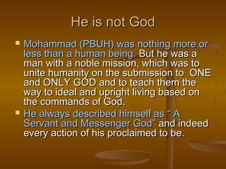 He is not God
   Mohammad (PBUH) was nothing more or
    less than a human being. But he was a
    man with a noble mission, which was to
    unite humanity on the submission to ONE
    and ONLY GOD and to teach them the
    way to ideal and upright living based on
    the commands of God.
   He always described himself as “ A
    Servant and Messenger God” and indeed
    every action of his proclaimed to be.
 