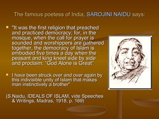 The famous poetess of India, SAROJINI NAIDU says:

   "It was the first religion that preached
    and practiced democracy; for, in the
    mosque, when the call for prayer is
    sounded and worshippers are gathered
    together, the democracy of Islam is
    embodied five times a day when the
    peasant and king kneel side by side
    and proclaim: “God Alone is Great”

   I have been struck over and over again by
    this indivisible unity of Islam that makes
    man instinctively a brother" 
                
(S.Naidu, IDEALS OF ISLAM, vide Speeches
    & Writings, Madras, 1918, p. 169)
 
