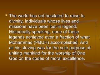    The world has not hesitated to raise to
    divinity, individuals whose lives and
    missions have been lost in legend.
    Historically speaking, none of these
    legends achieved even a fraction of what
    Mohammad (PBUH) accomplished. And
    all his striving was for the sole purpose of
    uniting mankind for the worship of One
    God on the codes of moral excellence.
 