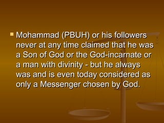    Mohammad (PBUH) or his followers
    never at any time claimed that he was
    a Son of God or the God-incarnate or
    a man with divinity - but he always
    was and is even today considered as
    only a Messenger chosen by God.
 