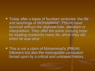    Today after a lapse of fourteen centuries, the life
    and teachings of MOHAMMAD (PBUH) have
    survived without the slightest loss, alteration or
    interpolation. They offer the same undying hope
    for treating mankind's many ills, which they did
    when he was alive.

   This is not a claim of Mohammad's (PBUH)
    followers but also the inescapable conclusion
    forced upon by a critical and unbiased history.
 