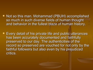    Not so this man. Mohammad (PBUH) accomplished
    so much in such diverse fields of human thought
    and behavior in the fullest blaze of human history.

   Every detail of his private life and public utterances
    has been accurately documented and faithfully
    preserved to our day. The authenticities of the
    record so preserved are vouched for not only by the
    faithful followers but also even by his prejudiced
    critics.
 
