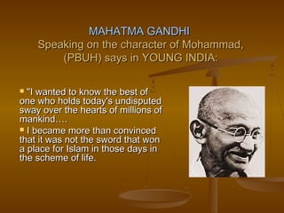 MAHATMA GANDHI
    Speaking on the character of Mohammad,
        (PBUH) says in YOUNG INDIA:

 "I wanted to know the best of
one who holds today's undisputed
sway over the hearts of millions of
mankind….
 I became more than convinced
that it was not the sword that won
a place for Islam in those days in
the scheme of life.
 