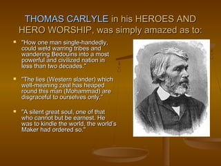 THOMAS CARLYLE in his HEROES AND
    HERO WORSHIP, was simply amazed as to:
   "How one man single-handedly,
    could weld warring tribes and
    wandering Bedouins into a most
    powerful and civilized nation in
    less than two decades."
   "The lies (Western slander) which
    well-meaning zeal has heaped
    round this man (Mohammad) are
    disgraceful to ourselves only.“

   "A silent great soul, one of that
    who cannot but be earnest. He
    was to kindle the world, the world’s
    Maker had ordered so."
 