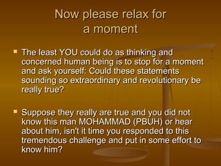 Now please relax for
                a moment
   The least YOU could do as thinking and
    concerned human being is to stop for a moment
    and ask yourself: Could these statements
    sounding so extraordinary and revolutionary be
    really true?

   Suppose they really are true and you did not
    know this man MOHAMMAD (PBUH) or hear
    about him, isn't it time you responded to this
    tremendous challenge and put in some effort to
    know him?
 
