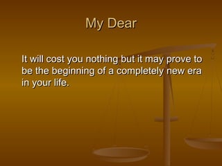 My Dear

It will cost you nothing but it may prove to
be the beginning of a completely new era
in your life.
 