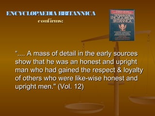 ENCYCLOPAEDIA BRITANNICA
        confirms:




  “.... A mass of detail in the early sources
  show that he was an honest and upright
  man who had gained the respect & loyalty
  of others who were like-wise honest and
  upright men." (Vol. 12)
 