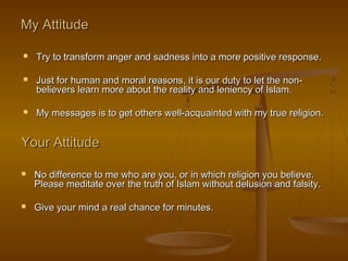 My Attitude

   Try to transform anger and sadness into a more positive response.

   Just for human and moral reasons, it is our duty to let the non-
    believers learn more about the reality and leniency of Islam.

   My messages is to get others well-acquainted with my true religion.


Your Attitude

   No difference to me who are you, or in which religion you believe.
    Please meditate over the truth of Islam without delusion and falsity.

   Give your mind a real chance for minutes.
 