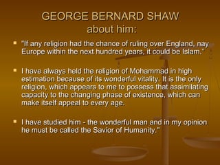 GEORGE BERNARD SHAW
                about him:
   "If any religion had the chance of ruling over England, nay
    Europe within the next hundred years, it could be Islam.“

   I have always held the religion of Mohammad in high
    estimation because of its wonderful vitality. It is the only
    religion, which appears to me to possess that assimilating
    capacity to the changing phase of existence, which can
    make itself appeal to every age.

   I have studied him - the wonderful man and in my opinion
    he must be called the Savior of Humanity."
 