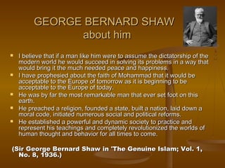 GEORGE BERNARD SHAW
               about him
   I believe that if a man like him were to assume the dictatorship of the
    modern world he would succeed in solving its problems in a way that
    would bring it the much needed peace and happiness.
   I have prophesied about the faith of Mohammad that it would be
    acceptable to the Europe of tomorrow as it is beginning to be
    acceptable to the Europe of today.
   He was by far the most remarkable man that ever set foot on this
    earth.
   He preached a religion, founded a state, built a nation, laid down a
    moral code, initiated numerous social and political reforms.
   He established a powerful and dynamic society to practice and
    represent his teachings and completely revolutionized the worlds of
    human thought and behavior for all times to come.

 (Sir George Bernard Shaw in 'The Genuine Islam; Vol. 1,
   No. 8, 1936.)
 