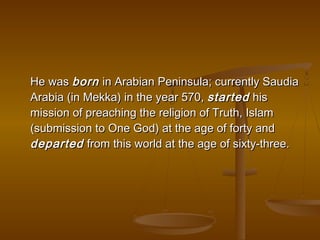 He was born in Arabian Peninsula; currently Saudia
Arabia (in Mekka) in the year 570, started his
mission of preaching the religion of Truth, Islam
(submission to One God) at the age of forty and
departed from this world at the age of sixty-three.
 