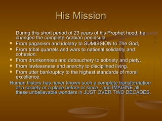 His Mission
  During this short period of 23 years of his Prophet hood, he
  changed the complete Arabian peninsula.
 From paganism and idolatry to SUMISSION to The God,
 From tribal quarrels and wars to national solidarity and
  cohesion.
 From drunkenness and debauchery to sobriety and piety,
 From lawlessness and anarchy to disciplined living.
 From utter bankruptcy to the highest standards of moral
  excellence.
Human history has never known such a complete transformation
  of a society or a place before or since - and IMAGINE all
  these unbelievable wonders in JUST OVER TWO DECADES.
 