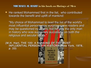 MICHAEL H. HART in his book on Ratings of Men

   He ranked Mohammed first in the list, who contributed
    towards the benefit and uplift of mankind:

    "My choice of Mohammad to lead the list of the world's
    most influential persons may surprise some readers and
    may be questioned by others, but he was the only man
    in history who was supremely successful on both the
    religious and secular levels."

(M.H. Hart, THE 100: A RANKING OF THE MOST
  INFLUENTIAL PERSONS IN HISTORY, New York, 1978,
  p. 33)
 