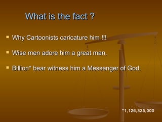 What is the fact ?

   Why Cartoonists caricature him !!!

   Wise men adore him a great man.

   Billion* bear witness him a Messenger of God.




                                          *1,126,325,000
 