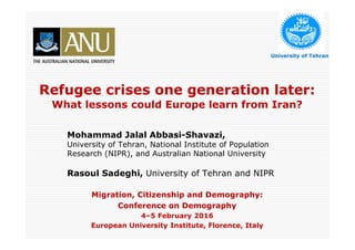 Refugee crises one generation later:
What lessons could Europe learn from Iran?
Mohammad Jalal Abbasi-Shavazi,
University of Tehran, National Institute of Population
Research (NIPR), and Australian National University
Rasoul Sadeghi, University of Tehran and NIPR
Migration, Citizenship and Demography:
Conference on Demography
4–5 February 2016
European University Institute, Florence, Italy
University of Tehran
 