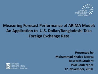 Measuring Forecast Performance of ARIMA Model:
An Application to U.S. Dollar/Bangladeshi Taka
Foreign Exchange Rate
Presented by
Mohammad Khaleq Newaz
Research Student
PGR Conference
12 November, 2010.
 