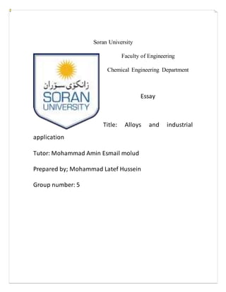 Soran University
Faculty of Engineering
Chemical Engineering Department
Essay
Title: Alloys and industrial
application
Tutor: Mohammad Amin Esmail molud
Prepared by; Mohammad Latef Hussein
Group number: 5
 