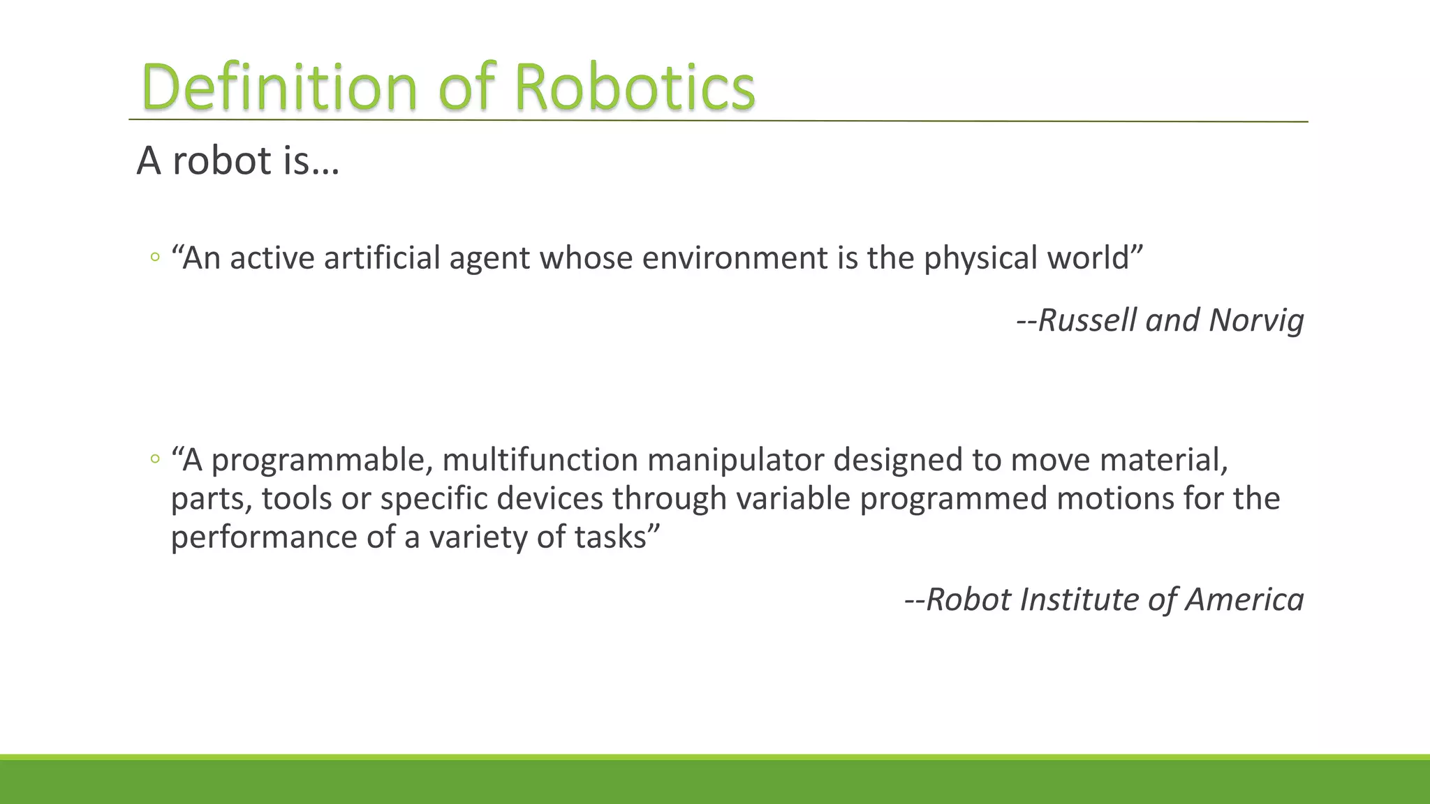 A robot is…
◦ “An active artificial agent whose environment is the physical world”
--Russell and Norvig
◦ “A programmable, multifunction manipulator designed to move material,
parts, tools or specific devices through variable programmed motions for the
performance of a variety of tasks”
--Robot Institute of America
 