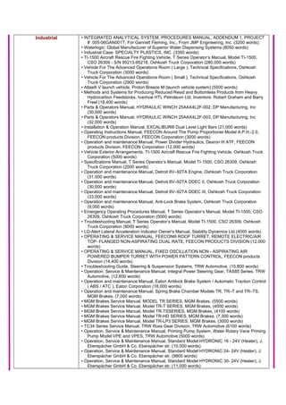 Industrial • INTEGRATED ANALYTICAL SYSTEM, PROCEDURES MANUAL, ADDENDUM 1, PROJECT
#: 005-06GAN001T, For Gannett Fleming, Inc., From JMP Engineering, Inc. (3200 words)
• Waterlogic: Global Manufacturer of Superior Water Dispensing Systems (8050 words)
• Industrial Case: SPECIALTY PLASTICS, INC. (3350 words)
• TI-1500 Aircraft Rescue Fire Fighting Vehicle, T Series Operator’s Manual, Model TI-1500,
CSO 26309 - S/N 95213-95218, Oshkosh Truck Corporation (280,000 words)
• Vehicle For The Advanced Operations Room ( Large ), Technical Specifications, Oshkosh
Truck Corporation (3000 words)
• Vehicle For The Advanced Operations Room ( Small ), Technical Specifications, Oshkosh
Truck Corporation (2900 words)
• Atlas® V launch vehicle, Proton Breeze M (launch vehicle system) (5500 words)
• Methods and Systems for Producing Reduced Resid and Bottomless Products from Heavy
Hydrocarbon Feedstocks, Ivanhoe HTL Petroleum Ltd. Inventors: Robert Graham and Barry
Freel (18,400 words)
• Parts & Operators Manual, HYDRAULIC WINCH 25AAX4L2F-002, DP Manufacturing, Inc
(30,000 words)
• Parts & Operators Manual, HYDRAULIC WINCH 25AAX4L2F-003, DP Manufacturing, Inc
(32,000 words)
• Installation & Operation Manual, EXCALIBUR® Dual Level Light Bars (21,000 words)
• Operating Instructions Manual, FEECON Around The Pump Proportioner Model A.P.H.-2.0,
FEECON products Division, FEECON Corporation (3000 words)
• Operation and maintenance Manual, Power Divider Hydraulics, Dexron III ATF, FEECON
products Division, FEECON Corporation (12,000 words)
• Vehicle Exterior Arrangements, TI-1500 Aircraft Rescue Fire Fighting Vehicle, Oshkosh Truck
Corporation (5000 words)
• Specifications Manual, T Series Operator’s Manual, Model TI-1500, CSO 26309, Oshkosh
Truck Corporation (2000 words)
• Operation and maintenance Manual, Detroit 8V–92TA Engine, Oshkosh Truck Corporation
(31,000 words)
• Operation and maintenance Manual, Detroit 8V–92TA DDEC II, Oshkosh Truck Corporation
(30,000 words)
• Operation and maintenance Manual, Detroit 8V–92TA DDEC III, Oshkosh Truck Corporation
(33,000 words)
• Operation and maintenance Manual, Anti-Lock Brake System, Oshkosh Truck Corporation
(9,000 words)
• Emergency Operating Procedures Manual, T Series Operator’s Manual, Model TI-1500, CSO
26309, Oshkosh Truck Corporation (5000 words)
• Troubleshooting Manual, T Series Operator’s Manual, Model TI-1500, CSO 26309, Oshkosh
Truck Corporation (8000 words)
• LG-Alert Lateral Acceleration Indicator Owner's Manual, Stability Dynamics Ltd (4000 words)
• OPERATING & SERVICE MANUAL, FEECON® ROOF TURRET, REMOTE ELECTRIC/AIR
TOP- FLANGED NON-ASPIRATING DUAL RATE, FEECON PRODUCTS DIVISION (12,000
words)
• OPERATING & SERVICE MANUAL, FIXED OSCILLATION NON - ASPIRATING AIR
POWERED BUMPER TURRET WITH POWER PATTERN CONTROL, FEECON products
Division (14,400 words)
• Troubleshooting Guide, Steering & Suspension Systems, TRW Automotive, (15,800 words)
• Operation, Service & Maintenance Manual, Integral Power Steering Gear, TAS85 Series, TRW
Automotive, (12,600 words)
• Operation and maintenance Manual, Eaton Antilock Brake System / Automatic Traction Control
( ABS / ATC ), Eaton Corporation (18,000 words)
• Operation and maintenance Manual, Spring Brake Chamber Models TR, TR–T and TR–TS,
MGM Brakes, (7,000 words)
• MGM Brakes Service Manual, MODEL TR SERIES, MGM Brakes, (5500 words)
• MGM Brakes Service Manual, Model TR-T SERIES, MGM Brakes, (4000 words)
• MGM Brakes Service Manual, Model TR-TSSERIES, MGM Brakes, (4100 words)
• MGM Brakes Service Manual, Model TR-HD SERIES, MGM Brakes, (7,300 words)
• MGM Brakes Service Manual, Model TR-LP3 SERIES, MGM Brakes, (3000 words)
• TC34 Series Service Manual, TRW Ross Gear Division, TRW Automotive (6100 words)
• Operation, Service & Maintenance Manual, Priming Pump System, Water Rotary Vane Priming
Pump Model VPE and VPES, TRW Automotive (5000 words)
• Operation, Service & Maintenance Manual, Standard Model HYDRONIC 16 - 24V (Heater), J.
Eberspächer GmbH & Co. Eberspächer str. (10,500 words)
• Operation, Service & Maintenance Manual, Standard Model HYDRONIC 24- 24V (Heater), J.
Eberspächer GmbH & Co. Eberspächer str. (9800 words)
• Operation, Service & Maintenance Manual, Standard Model HYDRONIC 30- 24V (Heater), J.
Eberspächer GmbH & Co. Eberspächer str. (11,000 words)
 