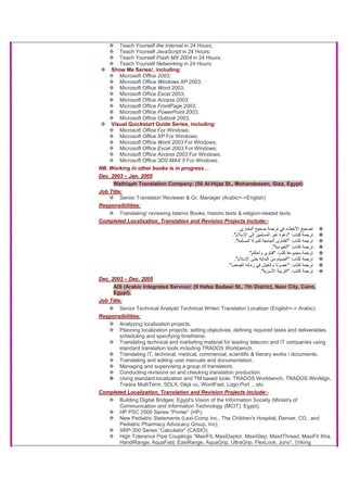 Teach Yourself the Internet in 24 Hours;
Teach Yourself JavaScript in 24 Hours;
Teach Yourself Flash MX 2004 in 24 Hours;
Teach Yourself Networking in 24 Hours.
Show Me Series!, including:
Microsoft Office 2003;
Microsoft Office Windows XP 2003;
Microsoft Office Word 2003;
Microsoft Office Excel 2003;
Microsoft Office Access 2003;
Microsoft Office FrontPage 2003;
Microsoft Office PowerPoint 2003;
Microsoft Office Outlook 2003.
Visual Quickstart Guide Series, including:
Microsoft Office For Windows;
Microsoft Office XP For Windows;
Microsoft Office Word 2003 For Windows;
Microsoft Office Excel 2003 For Windows;
Microsoft Office Access 2003 For Windows;
Microsoft Office 3DS MAX 5 For Windows;
NB. Working in other books is in progress…
Dec. 2003 – Jan. 2005
Wathiqah Translation Company: (50 Al-Hijaz St., Mohandeseen, Giza, Egypt)
Job Title:
Senior Translator/ Reviewer & Gr. Manager (Arabic<->English)
Responsibilities:
Translating/ reviewing Islamic Books, historic texts & religion-related texts
Completed Localization, Translation and Revision Projects include:-
‫اﻟﺒﺨﺎري‬ ‫ﺻﺤﻴﺢ‬ ‫ﺗﺮﺟﻤﺔ‬ ‫ﻓﻲ‬ ‫اﻷﺧﻄﺎء‬ ‫ﺗﺼﺤﻴﺢ‬.
‫آﺘﺎب‬ ‫ﺗﺮﺟﻤﺔ‬" :‫ﻏﻴﺮ‬ ‫دﻋﻮة‬‫ا‬‫اﻹﺳﻼم‬ ‫إﻟﻰ‬ ‫ﻟﻤﺴﻠﻤﻴﻦ‬."
‫آﺘﺎب‬ ‫ﺗﺮﺟﻤﺔ‬" :‫اﻟﻤﺴﻠﻤﺔ‬ ‫ﻟﻠﻤﺮأة‬ ‫اﻟﺠﺎﻣﻌﺔ‬ ‫اﻟﻔﺘﺎوى‬."
‫آﺘﺎب‬ ‫ﺗﺮﺟﻤﺔ‬" :‫اﻟﻌﺒﻮدﻳﺔ‬."
‫آﺘﺐ‬ ‫ﻣﺠﻤﻮﻋﺔ‬ ‫ﺗﺮﺟﻤﺔ‬" :‫وأﺣﻜﺎم‬ ‫ﻓﺘﺎوى‬."
‫آﺘﺎب‬ ‫ﺗﺮﺟﻤﺔ‬" :‫ا‬ ‫ﺣﺘﻰ‬ ‫اﻟﺒﺪاﻳﺔ‬ ‫ﻣﻦ‬ ‫اﻟﺼﻴﺎم‬‫ﻹﺳﻼم‬."
‫آﺘﺎب‬ ‫ﺗﺮﺟﻤﺔ‬" :‫اﻟﺼﻌﺐ‬ ‫زﻣﺎﻧﻪ‬ ‫ﻓﻲ‬ ‫واﻟﻌﻴﺶ‬ ‫ﻋﺼﺮﻧﺎ‬."
‫آﺘﺎب‬ ‫ﺗﺮﺟﻤﺔ‬" :‫اﻷﺳﺮﻳﺔ‬ ‫اﻟﺘﺮﺑﻴﺔ‬."
Dec. 2003 – Dec. 2005
AIS (Arabic Integrated Service): (9 Hafez Badawi St., 7th District, Nasr City, Cairo,
Egypt).
Job Title:
Senior Technical Analyst/ Technical Writer/ Translator/ Localizer (English<-> Arabic)
Responsibilities:
Analyzing localization projects.
Planning localization projects: setting objectives, defining required tasks and deliverables,
scheduling and specifying timeframe.
Translating technical and marketing material for leading telecom and IT companies using
standard translation tools including TRADOS Workbench.
Translating IT, technical, medical, commercial, scientific & literary works / documents.
Translating and editing user manuals and documentation.
Managing and supervising a group of translators.
Conducting revisions on and checking translation production.
Using standard localization and TM based tools: TRADOS Workbench, TRADOS WinAlign,
Trados MultiTerm, SDLX, Déjà vu, WordFast, Logo Port …etc.
Completed Localization, Translation and Revision Projects include:-
Building Digital Bridges; Egypt's Vision of the Information Society (Ministry of
Communication and Information Technology (MCIT), Egypt);
HP PSC 2500 Series “Printer” (HP);
New Pediatric Statements (Lexi-Comp Inc., The Children's Hospital, Denver, CO., and
Pediatric Pharmacy Advocacy Group, Inc);
SRP-300 Series “Calculator” (CASIO);
High Tolerance Pipe Couplings “MaxiFit, MaxiDaptor, MaxiStep, MaxitThread, MaxiFit Xtra,
HandiRange, AquaFast, EasiRange, AquaGrip, UltraGrip, FlexLock, Juno”, (Viking
 