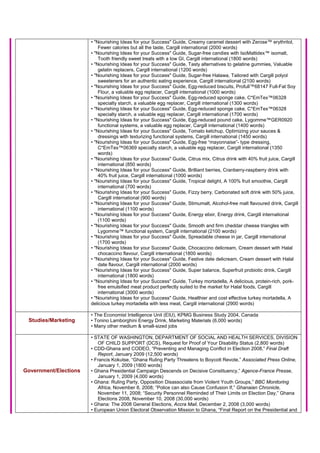 • "Nourishing Ideas for your Success" Guide, Creamy caramel dessert with Zerose™ erythritol,
Fewer calories but all the taste, Cargill international (2000 words)
• "Nourishing Ideas for your Success" Guide, Sugar-free candies with IsoMaltidex™ isomalt,
Tooth friendly sweet treats with a low GI, Cargill international (1800 words)
• "Nourishing Ideas for your Success" Guide, Tasty alternatives to gelatine gummies, Valuable
gelatin replacers, Cargill international (1200 words)
• "Nourishing Ideas for your Success" Guide, Sugar-free Halawa, Tailored with Cargill polyol
sweeteners for an authentic eating experience, Cargill international (2100 words)
• "Nourishing Ideas for your Success" Guide, Egg-reduced biscuits, Profull™68147 Full-Fat Soy
Flour, a valuable egg replacer, Cargill international (1000 words)
• "Nourishing Ideas for your Success" Guide, Egg-reduced sponge cake, C*EmTex™06328
specialty starch, a valuable egg replacer, Cargill international (1300 words)
• "Nourishing Ideas for your Success" Guide, Egg-reduced sponge cake, C*EmTex™06328
specialty starch, a valuable egg replacer, Cargill international (1700 words)
• "Nourishing Ideas for your Success" Guide, Egg-reduced pound cake, Lygomme™GER0920
functional systems, a valuable egg replacer, Cargill international (1400 words)
• "Nourishing Ideas for your Success" Guide, Tomato ketchup, Optimizing your sauces &
dressings with texturizing functional systems, Cargill international (1450 words)
• "Nourishing Ideas for your Success" Guide, Egg-free “mayonnaise”- type dressing,
C*EmTex™06369 specialty starch, a valuable egg replacer, Cargill international (1350
words)
• "Nourishing Ideas for your Success" Guide, Citrus mix, Citrus drink with 40% fruit juice, Cargill
international (850 words)
• "Nourishing Ideas for your Success" Guide, Brilliant berries, Cranberry-raspberry drink with
40% fruit juice, Cargill international (1000 words)
• "Nourishing Ideas for your Success" Guide, Tropical delight, A 100% fruit smoothie, Cargill
international (700 words)
• "Nourishing Ideas for your Success" Guide, Fizzy berry, Carbonated soft drink with 50% juice,
Cargill international (900 words)
• "Nourishing Ideas for your Success" Guide, Stimumalt, Alcohol-free malt flavoured drink, Cargill
international (1100 words)
• "Nourishing Ideas for your Success" Guide, Energy elixir, Energy drink, Cargill international
(1100 words)
• "Nourishing Ideas for your Success" Guide, Smooth and firm cheddar cheese triangles with
Lygomme™ functional system, Cargill international (2100 words)
• "Nourishing Ideas for your Success" Guide, Spreadable cheese in jar, Cargill international
(1700 words)
• "Nourishing Ideas for your Success" Guide, Chocaccino delicream, Cream dessert with Halal
chocaccino flavour, Cargill international (1800 words)
• "Nourishing Ideas for your Success" Guide, Festive date delicream, Cream dessert with Halal
date flavour, Cargill international (2000 words)
• "Nourishing Ideas for your Success" Guide, Super balance, Superfruit probiotic drink, Cargill
international (1800 words)
• "Nourishing Ideas for your Success" Guide, Turkey mortadella, A delicious, protein-rich, pork-
free emulsified meat product perfectly suited to the market for Halal foods, Cargill
international (3000 words)
• "Nourishing Ideas for your Success" Guide, Healthier and cost effective turkey mortadella, A
delicious turkey mortadella with less meat, Cargill international (2900 words)
Studies/Marketing
• The Economist Intelligence Unit (EIU), KPMG Business Study 2004, Canada
• Tonino Lamborghini Energy Drink, Marketing Materials (6,000 words)
• Many other medium & small-sized jobs
Government/Elections
• STATE OF WASHINGTON, DEPARTMENT OF SOCIAL AND HEALTH SERVICES, DIVISION
OF CHILD SUPPORT (DCS), Request for Proof of Your Disability Status (2,800 words)
• CDD-Ghana and CODEO, “Preventing and Managing Conflict in Election 2008,” Final Draft
Report, January 2009 (12,500 words)
• Francis Kokutse, “Ghana Ruling Party Threatens to Boycott Revote,” Associated Press Online,
January 1, 2009 (1800 words)
• Ghana Presidential Campaign Descends on Decisive Constituency,” Agence-France Presse,
January 1, 2009 (4,000 words)
• Ghana: Ruling Party, Opposition Disassociate from Violent Youth Groups,” BBC Monitoring
Africa, November 8, 2008; “Police can also Cause Confusion If,” Ghanaian Chronicle,
November 11, 2008; “Security Personnel Reminded of Their Limits on Election Day,” Ghana
Elections 2008, November 10, 2008 (30,000 words)
• Ghana: The 2008 General Elections, Accra Mail, December 2, 2008 (3,000 words)
• European Union Electoral Observation Mission to Ghana, “Final Report on the Presidential and
 