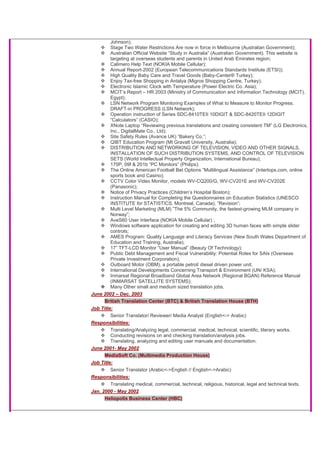 Johnson);
Stage Two Water Restrictions Are now in force in Melbourne (Australian Government);
Australian Official Website “Study in Australia” (Australian Government). This website is
targeting at overseas students and parents in United Arab Emirates region;
Calimero Help Text (NOKIA Mobile Cellular);
Annual Report-2002 (European Telecommunications Standards Institute (ETSI));
High Quality Baby Care and Travel Goods (Baby-Center® Turkey);
Enjoy Tax-free Shopping in Antalya (Migros Shopping Centre, Turkey);
Electronic Islamic Clock with Temperature (Power Electric Co. Asia);
MCIT’s Report – HR 2003 (Ministry of Communication and Information Technology (MCIT),
Egypt);
LSN Network Program Monitoring Examples of What to Measure to Monitor Progress.
DRAFT-in PROGRESS (LSN Network);
Operation instruction of Series SDC-8410TEII 10DIGIT & SDC-8420TEII 12DIGIT
“Calculators” (CASIO);
XNote Laptop “Reviewing previous translations and creating consistent TM” (LG Electronics,
Inc., DigitalMate Co., Ltd);
Site Safety Rules (Avance UK) “Bakery Co.”;
QIBT Education Program (Mt Gravatt University, Australia);
DISTRIBUTION AND NETWORKING OF TELEVISION, VIDEO AND OTHER SIGNALS,
INSTALLATION OF SUCH DISTRIBUTION SYSTEMS, AND CONTROL OF TELEVISION
SETS (World Intellectual Property Organization, International Bureau);
170P, 09f & 201b “PC Monitors” (Philips);
The Online American Football Bet Options “Multilingual Assistance” (Intertops.com, online
sports book and Casino);
CCTV Color Video Monitor, models WV-CQ200/G, WV-CV201E and WV-CV202E
(Panasonic);
Notice of Privacy Practices (Children’s Hospital Boston);
Instruction Manual for Completing the Questionnaires on Education Statistics (UNESCO
INSTITUTE for STATISTICS, Montreal, Canada). “Revision”;
Multi Level Marketing (MLM) ”The 5% Community, the fastest-growing MLM company in
Norway”;
AveS60 User Interface (NOKIA Mobile Cellular) ;
Windows software application for creating and editing 3D human faces with simple slider
controls;
AMES Program: Quality Language and Literacy Services (New South Wales Department of
Education and Training, Australia);
17” TFT-LCD Monitor “User Manual” (Beauty Of Technology);
Public Debt Management and Fiscal Vulnerability: Potential Roles for SAIs (Overseas
Private Investment Corporation);
Outboard Motor (OBM), a portable petrol/ diesel driven power unit;
International Developments Concerning Transport & Environment (UN/ KSA);
Inmarsat Regional Broadband Global Area Network (Regional BGAN) Reference Manual
(INMARSAT SATELLITE SYSTEMS);
Many Other small and medium sized translation jobs.
June 2002 – Dec. 2003
British Translation Center (BTC) & British Translation House (BTH)
Job Title:
Senior Translator/ Reviewer/ Media Analyst (English<-> Arabic)
Responsibilities:
Translating/Analyzing legal, commercial, medical, technical, scientific, literary works.
Conducting revisions on and checking translation/analysis jobs.
Translating, analyzing and editing user manuals and documentation.
June 2001- May 2002
MediaSoft Co. (Multimedia Production House)
Job Title:
Senior Translator (Arabic<->English // English<->Arabic)
Responsibilities:
Translating medical, commercial, technical, religious, historical, legal and technical texts.
Jan. 2000 - May 2002
Heliopolis Business Center (HBC)
 