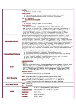 Job Title:
Translator (English<->Arabic)
Responsibilities:
Translating medical, legal, commercial, technical, scientific, literary works.
Translating& analyzing and editing user manuals and documentation
Aug. 1997 - Sept. 2000
Ummah Press Service (UPS)
Job Title:
Translator (English<-> Arabic // Arabic<->English)
Responsibilities:
Translating medical, political, legal, commercial, military and artistic news.
NB. Throughout my work period, as a Full-time Translator, I contributed to accomplishing so
many translation jobs/projects with many other Translation Offices and Companies inside
and outside Egypt, such as World Translations, Kareem Translation, Future Group and
others. Now I work as an outsourcer for some translation-based companies in Egypt and
Middle-East. I can also provide you with many work samples of mine as required.
Expertise Domains
Accounting, Administration, Agriculture, Architecture, Automotives (cars, hydraulics & trucks),
Animals, Artifacts, Aviation, Botany, Banking, Business & Commerce, Computers (general,
hardware & software), Culture, Earth Sciences, Ecology, Engineering (general, electrical &
technical), Electronics, Environment, Finance, Food, Government & Politics, Genetics, Geography,
History, Human Resources, Human Studies, Internet & Data Processing, IT-based documentation,
Journalism, Law, Localization, Machinery, Management, Marketing/Promotion, Medicine (general,
instrumental, diseases, Pharmaceutical & health care), Media, Military, Networking, Oil & Gas,
Philosophy, Poultry, Physiology, Psychology, Sociology, Software Localization, Sports,
Telecommunication, Textile, Tourism & Travel, Trade Training & Utilities, Website Localization. This
is in addition to all kinds of brochures, manuals & user guides of electronic, electrical & industrial
devices.
Personal Qualifications
Very high level of classical/standard Arabic proficiency;
Very high level of mastering so great deal of specialized terminology;
Demonstrated ability to work independently and as a co-operative work team member;
Strong research, investigation and analysis skills;
Ability to deal with nearly ALL levels, domains, branches and fields of translation;
Ability to work under continuous work pressure;
Excellent command of several Translation Memory (TM) tools.
Skills
Access to Computer
Software:
MS Office 97/2000/XP/2003/2007, MS Visio, Internet Applications, Trados 5, Trados 5.5, Trados
6.0, Trados 6.5, Trados 7.0, SDL Trados 2007 Suite, SDL Trados 2009, Déjà Vu X Group,
Wordfast Classic 5, Wordfast Classic 5.5, Wordfast Pro 2.2.0.1, Wordfast Pro 6.0, Logoport
2.82.01, Transtool (Samsung), Transtool (Vlovo), Adobe Acrobat, Adobe InDesign, Adobe
FrameMaker, Adobe PageMaker, QuarkExpress, Adobe Photoshop, Adobe Illustrator,…etc.
Operating Systems:
Windows 98/NT/ME/2000/XP/XP SP3/Vista/Windows 7
Work Capacity
Daily: Up to six thousand (6,000) words translation per day (24-hour basis).
Up to eight thousand (8,000) words proofreading per day (24-hour basis).
Weekly: Up to forty-five thousand (45,000) words translation per week (7-day basis).
Up to sixty thousand (60,000) words proofreading per week (7-day basis).
Daily Work Hours
From: 9:00am GMT
To: 10:00pm GMT
Rates
Translation: EURs 60 /1000 source words (EURs 0.060/word)
Proofing/Revision: EURs 30/1000 source words (EURs 0.03/word)
Hourly Rate: EURs 25 /hour
Daily Rate: EURs 200 (9 hours)
DTP Rates: EURs 7 /page
 
