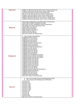 Canon, Inc. • PIXMA mini 260 Photo Printing Guide, Canon Printer (21,600 words)
• PIXMA mini 260 User's Manual, Canon Printer (16,000 words)
• LK-60 Kit User's Manual, Canon Printer (6,900 words)
• MP-1071-V1.00 User's Guide Canon Printer (16,200 words)
• PIXMA iP1700 User's Manual, Canon Printer (18,600 words)
• PIXMA iP1300 User's Manual, Canon Printer (17,900 words)
• PIXMA iP1700 Quick Start Guide, Canon Printer (16,600 words)
• PIXMA iP1300 Quick Start Guide, Canon Printer (15,800 words)
Nokia, Inc.
• Nokia_9300_Configurations_ver3_ME (Product Configurations)
• NOKIA 7280 PHONE E-LEARNING COURSE
• Nokia_6020_Product_Presentation (Product Presentation)
• IHS_Module_Five_Extra_Slide (Sales Cycle)
• NOKIA 447KC User Manual
• NOKIA 447Xi User Manual
• Nokia 447XiPlus User Manual
• NOKIA 447M User Manual
• NOKIA 447KA User Manual
• Many other medium & small-sized jobs
Compaq, Inc.
User’s Guides of the following:
• COMPAQ P70 Color Monitor
• COMPAQ P110 Color Monitor
• COMPAQ V50 Color Monitor
• COMPAQ P50 Color Monitor
• COMPAQ TFT500 Flat Panel Monitor
• COMPAQ V900 Color Monitor
• COMPAQ P1610 Color Monitor
• COMPAQ TFT8000 Flat Panel Monitor
• COMPAQ V40 Color Monitor
• COMPAQ V45 Color Monitor
• COMPAQ S700 Color Monitor
• COMPAQ S900 Color Monitor
• COMPAQ V70 Color Monitor
• COMPAQ Presario MV500 Color Monitor
• COMPAQ Presario MV700 Color Monitor
• COMPAQ Presario MV400 Color Monitor
• COMPAQ MV540 Color Monitor
• COMPAQ MV740 Color Monitor
• COMPAQ CV535 Color Monitor
• COMPAQ CV735 Color Monitor
• COMPAQ CV935 Color Monitor
• COMPAQ FS740 Color Monitor
• COMPAQ 910T Color Monitor
• COMPAQ 710T Color Monitor
• COMPAQ FP745A Analog Flat Panel Monitor
• COMPAQ MV940 Color Monitor
• COMPAQ I540 Color Monitor
• COMPAQ I740 Color Monitor
• COMPAQ FS940 Color Monitor
• Many other medium & small-sized jobs
Acer, Inc.
Acer LCD TV AL2671W User’s Guide (November 2004)
User’s Guides of the following Acer LCD Monitors:
- AcerView 11D
- AcerView 33D
- AcerView 7134e
- AcerView 7154e
- AcerView 7156e
- AcerView 7176ie
- AcerView 7178ie
- AcerView 7156i
- AcerView 76i
- AcerView 78i
- AcerView 98i
- AcerView 33DL
• Many other medium & small-sized jobs
 