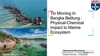 Tin Minning In
Bangka Belitung :
Physical-Chemical
Impact to Marine
Ecosystem
Source : Willy Kurniawan, 2016 (https://www.aljazeera.com/gallery/2021/6/8/in-pictures-
mining-tin-from-the-sea-in-Indonesia)
Mohammad Oka Arizona
Student Number : 210432538
Source : highlight.id.com
 