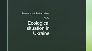 z
Ecological
situation in
Ukraine
Mohammad Raihan Khan
59F+
 