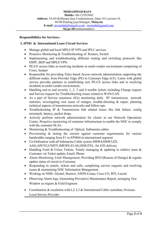 MOHAMMAD RAVI
Mobile:+60-133935642
Address: 3A-03-B,Menara Jaya Condominium, Jalan 14/1,section-14,
48100 Petaling jaya,Selangor, Malaysia
E-mail: ravimohd@hotmail.co.uk , ravimohd@gmail.com
Skype ID:mohammadravi
Responsibilities for Services:-
1, IPMS & International Lease Circuit Services
• Manage global and local MPLS IP VPN and IPLC services
• Proactive Monitoring & Troubleshooting of Routers, Switch
• Implementing and troubleshooting different routing and switching protocols like
OSPF, BGP and MPLS VPN.
• PE-CE access links in resolving incidents in multi-vendor environment comprising of
Cisco, Juniper
• Responsible for providing Telco based Access network administration supporting the
different nodes, from Provider Edge (PE) to Customer Edge (CE). Liaise with global
service provider partners in establishing new PE-CE access links and in resolving
incidents in multi-vendor environment,
• Handling end to end severity 1, 2, 3 and 4 trouble tickets including Change request
and Service request for Troubleshooting issues related to WAN/LAN.
• As a part of Service assurance (SA) monitoring daily IP/ transmission network
statistics, investigating root cause of outages, trouble-shooting & repair, planning
technical aspects of transmission networks and follow-ups.
• Troubleshooting IP & Transmission link related issues like link failure, config
mismatch, latency, packet drops.
• Actively perform network administration for clients in our Network Operations
Center, Proactive monitoring of customer infrastructure to enable the NOC to comply
with the customer SLA's.
• Monitoring & Troubleshooting of Optical, Submarine cables
• Provisioning & testing the circuits against customer requirements for various
bandwidths ranging from E1 to STM64 in international segment
• Co-Ordination with all Submarine Cable system SMW4,SMW3,I2I,
AAG,APCN2,UNITY,IMEWE,FLAG,SINGTEL, for E2E delivery
• Handling Fault & Crises Tickets, Timely managing & updating to relative team &
Customer via Ticket update, Email, Phone
• Alarm Monitoring, Fault Management, Providing RFO (Reason of Outage) & regular
update status of circuit to Customer.
• Responding to emails, tickets and calls, completing service requests and resolving
issues & maintaining NOC Information Management
• Working on NMS -Alcatel, Huawei, ASON-Ceana, Cisco CE, BTI, Lucent
• Observing Alarm logs, Generating Preventive Maintenance Report, arranging Test
Window as require & Field Engineer.
• Coordination & escalation with L2, L3 & International Cable custodian, Oversea-
Local Service Provider
Page 2 of 4
 