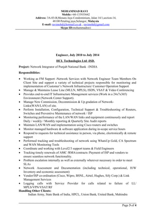 MOHAMMAD RAVI
Mobile:+60-133935642
Address: 3A-03-B,Menara Jaya Condominium, Jalan 14/1,section-14,
48100 Petaling jaya,Selangor, Malaysia
E-mail: ravimohd@hotmail.co.uk , ravimohd@gmail.com
Skype ID:mohammadravi
Engineer, July 2010 to July 2014
HCL Technologies Ltd -ISD.
Project: Network Integrator of Punjab National Bank –INDIA
Responsibilities:
• Working as FM Support -Network Services with Network Engineer Team Members On
Client Site and support a variety of technical projects responsible for monitoring and
implementation of Customer’s Network Infrastructure/ Customer Operation Support
• Manage & Maintains Lease Line (MLLN, MPLS), ISDN, VSAT & Video Conferencing
• Provides end-to-end IT Infrastructure Management services (Work in a 24x7x365)
Environment (Network Center Support).
• Manage New Commission, Decommission & Up gradation of Network-
Links(WAN/LAN) of site.
• Perform Installation, Configuration, Technical Support & Troubleshooting of Routers,
Switches and Preventive Maintenance of network / ISP
• Monitoring performance of the LAN/WAN links and equipment continuously and report
Daily / weekly / Monthly reporting & Quarterly Site Audit reports
• Maintain LAN/WAN and implementation using Cisco routers and switches
• Monitor managed hardware & software application during in-scope service hours
• Respond to requests for technical assistance in person, via phone, electronically & remote
support
• Performed tracking and troubleshooting of network using WhatsUp Gold, CA Spectrum
and WAN Monitoring Tools
• Coordinate and working with Level2/3 support teams & Field Engineers
• Tracking timely renewals of AMC /RMA/contracts /Payment of ISP and vendors to
ensure seamless network functionality.
• Problem escalation internally as well as externally wherever necessary in order to meet
SLAs
• Network Assessment and Documentation (including technical, operational, H/W
Inventory and economic assessment)
• Vendor/ISP co-ordination (Cisco, Wipro, BSNL, Airtel, Hughes, Sify Corp.) & Link
Management Services
• Logging calls with Service Provider for calls related to failure of LL/
MPLS/VPN/VSAT/RF
Handling Other Clients:
Indian Army, State Bank of India, HPCL, Union Bank, United Bank, Mahindra
Page 3 of 4
 