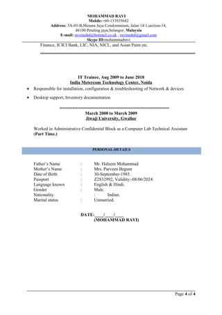 MOHAMMAD RAVI
Mobile:+60-133935642
Address: 3A-03-B,Menara Jaya Condominium, Jalan 14/1,section-14,
48100 Petaling jaya,Selangor, Malaysia
E-mail: ravimohd@hotmail.co.uk , ravimohd@gmail.com
Skype ID:mohammadravi
Finance, ICICI Bank, LIC, NIA, NICL, and Asian Paint etc.
IT Trainee, Aug 2009 to June 2010
India Metercom Technology Center, Noida
• Responsible for installation, configuration & troubleshooting of Network & devices
• Desktop support, Inventory documentation
===========================================
March 2008 to March 2009
Jiwaji University, Gwalior
Worked in Administrative Confidential Block as a Computer Lab Technical Assistant
(Part Time.)
Father’s Name : Mr. Haleem Mohammad
Mother’s Name : Mrs. Parveen Begum
Date of Birth : 30-September-1985.
Passport : Z2832992, Validity:-08/06/2024.
Language known : English & Hindi.
Gender : Male.
Nationality : Indian.
Marital status : Unmarried.
DATE-____/____/____
(MOHAMMAD RAVI)
Page 4 of 4
PERSONAL-DETAILS
 
