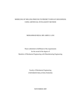 MODELING OF MILLING PROCESS TO PREDICT SURFACE ROUGHNESS
             USING ARTIFICIAL INTELLIGENT METHOD




               MOHAMMAD RIZAL BIN ABDUL LANI




            Thesis submitted in fulfillment of the requirements
                      for the award of the degree of
    Bachelor of Mechanical Engineering with Manufacturing Engineering




                    Faculty of Mechanical Engineering
                  UNIVERSITI MALAYSIA PAHANG




                           NOVEMBER 2009
 