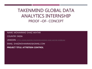 TAKENMIND GLOBAL DATA
ANALYTICS INTERNSHIP
PROOF –OF- CONCEPT
NAME: MOHAMMAD SHAIZ AKHTAR
COUNTRY: INDIA
LINKEDIN: HTTPS://WWW.LINKEDIN.COM/IN/MOHAMMAD-SHAIZ-AKHTAR-5439B5169/
EMAIL: SHAIZMOHAMMAD@GMAIL.COM
PROJECT TITLE: ATTRITION CONTROL
 