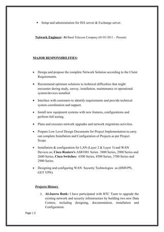    Setup and administration for ISA server & Exchange server.



         Network Engineer: At Baud Telecom Company (01/01/2011 – Present)




     MAJOR RESPONSIBILITIES:



     •     Design and propose the complete Network Solution according to the Client
           Requirements.

     •     Recommend optimum solutions to technical difficulties that might
           encounter during study, survey, installation, maintenance or operational
           system/devices installed.

     •     Interface with customers to identify requirements and provide technical
           system coordination and support.

     •     Install new equipment systems with new features, configurations and
           perform full testing.

     •     Plans and executes network upgrades and network migrations activities.

     •     Prepare Low Level Design Documents for Project Implementation to carry
           out complete Installation and Configuration of Projects as per Project
           Scope.

     •     Installation & configuration for LAN (Layer 2 & Layer 3) and WAN
           Devices as; Cisco Reuters's ASR1001 Series 3800 Series, 2900 Series and
           2600 Series, Cisco Switches: 6500 Series, 4500 Series, 3700 Series and
           2900 Series.

     •     Designing and configuring WAN Security Technologies as (DMVPN,
           GET VPN)



         Projects History

               1. Al-Jazera Bank: I have participated with BTC Team to upgrade the
                  existing network and security infrastructure by building two new Data
                  Centres, including designing, documentation, installation and
                  Configuration.
Page | 2
 