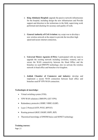 2. King Abdulaziz Hospital: upgrade the passive network infrastructure
              for the hospital, including design the new infrastructure and Provide
              support and direction to the technicians in the field, supervising work
              performed and checking for accuracy and quality of work.



           3. General Authority of Civil Aviation: my scope was to develop a
              new wireless network at the airport to provide the travellers high
              speed and secure internet connection.




           4. Universal Motors Agencies (UMA): I participated with my team to
              upgrade the existing network including (switches, routers), and to
              secure the WAN connectivity between the Head Office and the
              branches we used DMVPN technology; also we activate the wireless
              network in head office and branches over kingdom.



           5. Jeddah Chamber of Commerce and industry: develop and
              implement a secure WAN connection between head office and
              branches used IP VPN WAN connection.



Technologies & knowledge:

   •   Virtual switching system (VSS).

   •   VPN WAN solutions ( DMVPN, GET VPN)

   •   Redundancy protocols ( HSRP, VRRP, GLBP)

   •   Layer 2 Protocol (STP, PVST, RPVST)

   •   Routing protocol (BGP, EIGRP, OSPF, RIP)

   •   Theoretical knowledge of DWDM basics and SONET technology



Training courses:
Page | 3
 