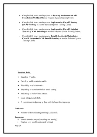 •     Completed 60 hours training course in Securing Networks with ASA
             Foundation (SNAF) at Mesbar Telecom System Training Centre.

       •     Completed 60 hours training course Implementing Cisco IP Routing
             (CCNP Routing) at Mesbar Telecom System Training Centre.

       •     Completed 60 hours training course Implementing Cisco IP Switched
             Network (CCNP Switching) at Mesbar Telecom System Training Centre.

       •     Completed 60 hours training course Troubleshooting & Maintaining
             Cisco IP Networks (CCNP Troubleshooting) at Mesbar Telecom System
             Training Centre.




   Personal Skills

   •       Excellent IT skills.

   •       Excellent problem-solving skills.

   •       The ability to prioritise tasks.

   •       The ability to explain technical issues clearly.

   •       The ability to work within a team.

   •       Good interpersonal skills.

   •       A commitment to keep up to date with the latest developments.


Associates:

   •       Member of Jordanian Engineering Association.

Language:
  • Arabic: (mother tongue) (reading and writing).
  • English: very good (reading and writing).
Page | 4
 