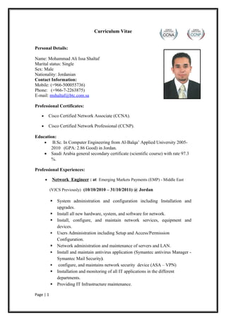 Curriculum Vitae


Personal Details:

Name: Mohammad Ali Issa Shaltaf
Marital status: Single
Sex: Male
Nationality: Jordanian
Contact Information:
Mobile: (+966-500055736)
Phone: (+966-7-2263875)
E-mail: mshaltaf@btc.com.sa

Professional Certificates:

   •       Cisco Certified Network Associate (CCNA).

   •       Cisco Certified Network Professional (CCNP).

Education:
    • B.Sc. In Computer Engineering from Al-Balqa’ Applied University 2005-
        2010 (GPA: 2.86 Good) in Jordan.
    • Saudi Arabia general secondary certificate (scientific course) with rate 97.3
        %.

Professional Experiences:

       •    Network Engineer : at Emerging Markets Payments (EMP) - Middle East

           (VJCS Previously) (10/10/2010 – 31/10/2011) @ Jordan

              System administration and configuration including Installation and
               upgrades.
              Install all new hardware, system, and software for network.
              Install, configure, and maintain network services, equipment and
               devices.
              Users Administration including Setup and Access/Permission
               Configuration.
              Network administration and maintenance of servers and LAN.
              Install and maintain antivirus application (Symantec antivirus Manager -
               Symantec Mail Security).
               configure, and maintains network security device (ASA – VPN)
              Installation and monitoring of all IT applications in the different
               departments.
              Providing IT Infrastructure maintenance.

Page | 1
 