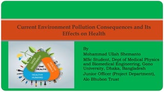 By
Mohammad Ullah Shemanto
MSc Student, Dept of Medical Physics
and Biomedical Engineering, Gono
University, Dhaka, Bangladesh
Junior Officer (Project Department),
Alo Bhubon Trust
Current Environment Pollution Consequences and Its
Effects on Health
 