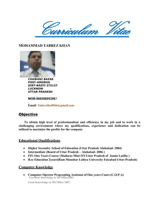           Curriculum Vitae                                            <br />                                                                                                  <br />MOHAMMAD TABREZ KHAN<br /> <br />CHAWANI BAZAR <br />POST-AMORHA<br />DIST-BASTI 272127<br />LUCKNOW<br />UTTAR PRADESH<br />MOB-966566053961<br />.<br />            Email: Tabrezlko0566@gmail.com<br />         <br />Objective<br />       To obtain high level of professionalism and efficiency in my job and to work in a challenging environment where my qualifications, experience and dedication can be utilized to maximize the profits for the company<br />Educational Qualifications<br />Higher Secondry School of Education (Uttar Pradesh Alahabad- 2004)<br />Intermediate (Board of Uttar Pradesh – Alahabad- 2006 )<br />ITI- One Years Course (Madaras Mini ITI Uttar Pradesh of  Jamia Latifia )<br />B.sc Education 2years(Ram Manohar Lohiya Univercity Faizabad Uttar-Pradesh)<br />Computer Knowledge<br />Computer Opretor Programing Assistant of One years Cours (C.O.P.A)<br />        Excellent knowledge in Ms Office2003<br />Good Knowledge in MS Office 2007.<br />Good Knowledge in windows XP.<br />Good knowledge in MS Access Data base<br />Attended in house training courses for fares and ticketing in Galileo, Amadeus and Abacus Sabre  World Span System<br />Working Experience<br /> I had been working as an Reservation cum Ticketing Assistant in ALXA TOURS & TRAVELS. ( IATA APPROVED TRAVEL AGENCY Lucknow Uttar Pradesh  from june 2005 – September 2008.( key jobs: Fare Construction and Making reservation, Issuing Domestic and International Tickets.& Wakala All Contry)<br />I have experienced in 1st.Platinum Tours & Travels From Aug 2009 to October to February 2010 Traning Base, (A LEADING IATA APPROVED TRAVEL AGENCY IN JEDDAH KANDRAH NEAR ALBAIK) Dreamz World Tours & Travels (Ho) from Jeddah Albalad as Reservation cum Ticketing Staff (Duties: Fare Construction and Making reservation, Issuing Manual and Automatic Tickets, handling of Customers.<br />I have experienced in Singh Tours & Travels (A LEADING IATA APPROVED TRAVEL AGENCY IN INDIA) Lucknow, India.Iam on the progress from 1st Oct 2008 to 18Aug.   I have experienced in Boraq al Jazeera Travels Makkah , Golden Tours & Travels Madina Rd. Jeddah.<br />Iam working in Alhind tours&travels  pvt ltd at now (Sharafiya- Jeddah-Saudiarabia Iam on the Progress from 1stMar 2011                                                                   Iam working Ticketing International And Domestic Wakala for Saudia & Tours,Hajj Umarah etc<br />Career Objective  *  I am seeking a bright and challenging career in Travels and Tourism Industry. I am confident of my skills and would like to apply what I have learnt. I am also eager to learn practical being applied in actual industrial scenario, so I can become a complete professional.<br />Job Description<br />Making reservations in CRS like Galileo, Abacus, Amadeus, Sabre, Worldspan<br />Familiar with manual and automated ticketing,<br />Supervising agents and handling walk in clients,<br />Updating agents and corporate clients about new schemes, promotional fares.<br />follow up with customers through email, telephone and fax,<br />Expand sales areas to include mass-market accounts.<br />Additional Skills<br />through working knowledge with Galileo . Amadeus& abacus ,Sabre ,WorldSpan.<br />Ability to work as a team member or independently and under pressure<br />Enjoy tackling fare construction problems with an innovative approach to obtain competitive fares.<br />Ability to build long lasting business relationships with customers based on trust, integrity, transparency and service excellence.<br />Excellent interpersonal / communication skills/ rapport with colleagues and contacts with airline personal.<br />Personal Details                                              <br />                                                                         <br />                                                                                 <br />            Name of Father         :Dr.Mohd Hamza khan<br />Age & Date of birth:23 yrs, 05 Feb 1987<br />Religion & Caste:Islam, Muslim<br />Marital Status:Single<br />Language known:English, Hindi,Urdu,Arabi<br />Declaration:-  I hereby declare that the information furnished above is true to the best of my knowledge andbelief.                                                                                                                                                                             Date:<br />Place:                                                                                                   Mohammad Tabrez khan<br />                                                                                                    Mohammad Tabrez khan<br /> <br />Attended in house training courses for fares and ticketing in Galileo, Amadeus Sabre and Abacus,World Span systems. All traning Certeficates Available<br />