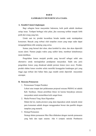 BAB II
GAMBARAN UMUM RENCANA USAHA

A. Kondisi Umum Lingkungan
Bagi sebagian besar masyarakat Indonesia, kulit putih adalah dambaan
setiap insan. Terdapat berbagai nilai pikat, jika seseorang terlihat tampak lebih
putih dari orang yang lain.
Untuk saat ini, produk kecantikan beradu tanduk unuk mendapatkan
konsumen. Banyak yang terbuai oleh tampilan cream yang tanpa sadar dapat
mengangkibakan efek samping yang serius.
Semua yang berasal dari alam, akan kembali ke alam, dan akan diperoleh
secara alami. Namun jangka waktu yang sedikit lama, membuat kehadirannya
mulai dialihkan.
Pengolahan lemon menjadi produk yang inovatif sebagai salah satu
alternative untuk meningkatkan pendapatan masyarakat. Salah satu jenis
pengolahan lemon yang dimaksud adalah permen lemon (men men). Produkproduk olahan lemon tersebut selain memiliki keunggulan kandungan gizi yang
tinggi juga terbuat dari bahan baku juga mudah untuk diperoleh masyarakat
setempat.

B. Rencana Pemasaran
1. Perencanaan Tempat Produksi
Lokasi atau tempat dari pelaksanaan proposal rencana PKM-K ini adalah
Kab. Surabaya. Alasan pemilihan lokasi ini karena banyaknya antusias
masyarakat untuk memutihkan kulit sangat besar.
2. Media Promosi Yang Akan Digunakan
Dalam hal ini, media promosi yang akan digunakan untuk menarik minat
para konsumen adalah dengan menggunakan brosur dan pamflet dengan
tampilan yang menarik.
3. Strategi Pemasaran
Strategi dalam pemasaran Men Men dilakukan dengan metode pemasaran
yang baik dan tepat sasaran. Ada 4 (empat) metode Pembauran

5

 