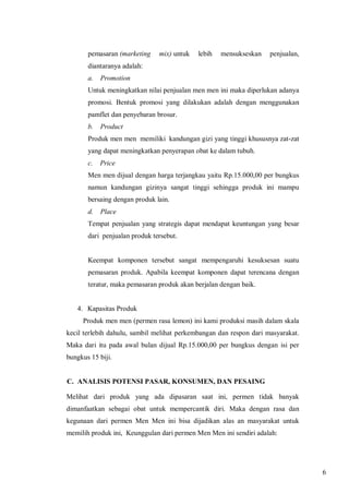 pemasaran (marketing

mix) untuk

lebih

mensukseskan

penjualan,

diantaranya adalah:
a.

Promotion

Untuk meningkatkan nilai penjualan men men ini maka diperlukan adanya
promosi. Bentuk promosi yang dilakukan adalah dengan menggunakan
pamflet dan penyebaran brosur.
b.

Product

Produk men men memiliki kandungan gizi yang tinggi khususnya zat-zat
yang dapat meningkatkan penyerapan obat ke dalam tubuh.
c.

Price

Men men dijual dengan harga terjangkau yaitu Rp.15.000,00 per bungkus
namun kandungan gizinya sangat tinggi sehingga produk ini mampu
bersaing dengan produk lain.
d.

Place

Tempat penjualan yang strategis dapat mendapat keuntungan yang besar
dari penjualan produk tersebut.

Keempat komponen tersebut sangat mempengaruhi kesuksesan suatu
pemasaran produk. Apabila keempat komponen dapat terencana dengan
teratur, maka pemasaran produk akan berjalan dengan baik.

4. Kapasitas Produk
Produk men men (permen rasa lemon) ini kami produksi masih dalam skala
kecil terlebih dahulu, sambil melihat perkembangan dan respon dari masyarakat.
Maka dari itu pada awal bulan dijual Rp.15.000,00 per bungkus dengan isi per
bungkus 15 biji.

C. ANALISIS POTENSI PASAR, KONSUMEN, DAN PESAING
Melihat dari produk yang ada dipasaran saat ini, permen tidak banyak
dimanfaatkan sebagai obat untuk mempercantik diri. Maka dengan rasa dan
kegunaan dari permen Men Men ini bisa dijadikan alas an masyarakat untuk
memilih produk ini, Keunggulan dari permen Men Men ini sendiri adalah:

6

 