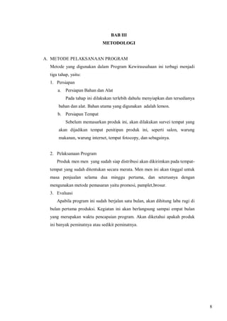 BAB III
METODOLOGI

A. METODE PELAKSANAAN PROGRAM
Metode yang digunakan dalam Program Kewirausahaan ini terbagi menjadi
tiga tahap, yaitu:
1. Persiapan
a.

Persiapan Bahan dan Alat
Pada tahap ini dilakukan terlebih dahulu menyiapkan dan tersedianya

bahan dan alat. Bahan utama yang digunakan adalah lemon.
b. Persiapan Tempat
Sebelum memasarkan produk ini, akan dilakukan survei tempat yang
akan dijadikan tempat penitipan produk ini, seperti salon, warung
makanan, warung internet, tempat fotocopy, dan sebagainya.

2. Pelaksanaan Program
Produk men men yang sudah siap distribusi akan dikirimkan pada tempattempat yang sudah ditentukan secara merata. Men men ini akan tinggal untuk
masa penjualan selama dua minggu pertama, dan seterusnya dengan
mengunakan metode pemasaran yaitu promosi, pamplet,brosur.
3. Evaluasi
Apabila program ini sudah berjalan satu bulan, akan dihitung laba rugi di
bulan pertama produksi. Kegiatan ini akan berlangsung sampai empat bulan
yang merupakan waktu pencapaian program. Akan diketahui apakah produk
ini banyak peminatnya atau sedikit peminatnya.

8

 